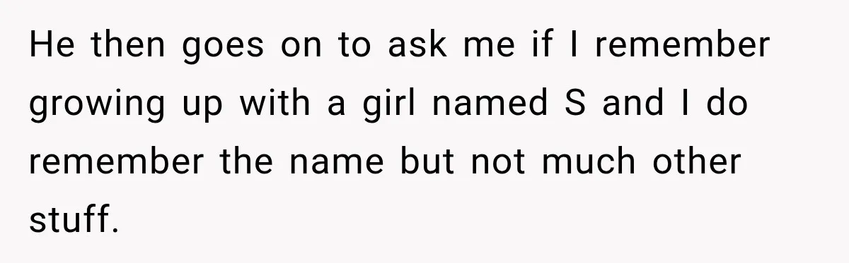 He then goes on to ask me if I remember growing up with a girl named S and I do remember the name but not much other stuff.