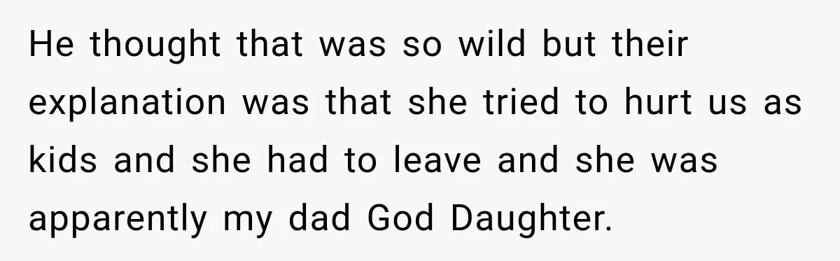He thought that was so wild but their explanation was that she tried to hurt us as kids and she had to leave and she was apparently my dad God...