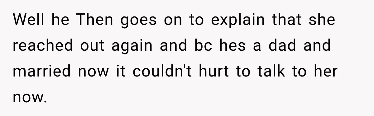 Well he Then goes on to explain that she reached out again and bc hes a dad and married now it couldn't hurt to talk to her now.