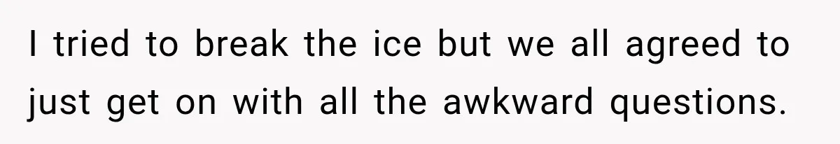 I tried to break the ice but we all agreed to just get on with all the awkward questions.
