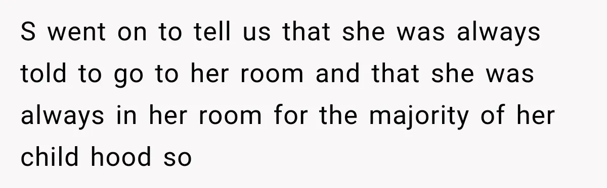 S went on to tell us that she was always told to go to her room and that she was always in her room for the majority of her child...
