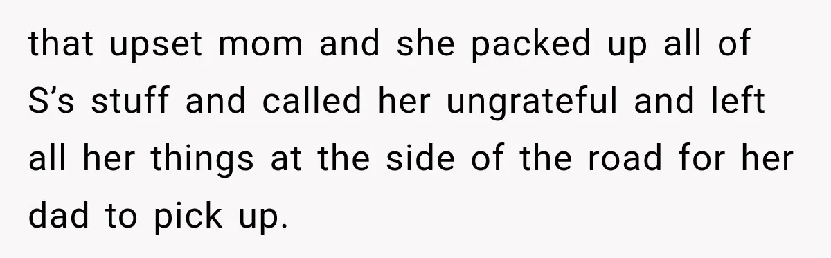 that upset mom and she packed up all of S’s stuff and called her ungrateful and left all her things at the side of the road for her dad to...