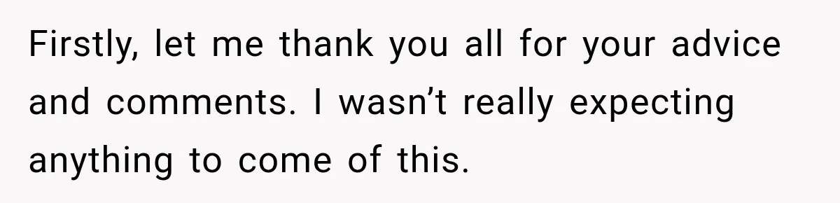 Firstly, let me thank you all for your advice and comments. I wasn’t really expecting anything to come of this.