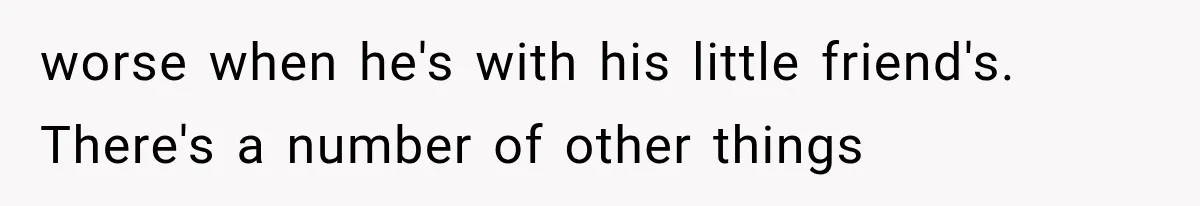 worse when he's with his little friend's. There's a number of other things