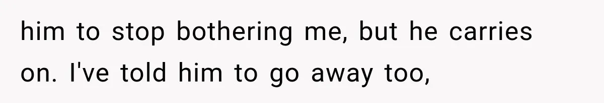 him to stop bothering me, but he carries on. I've told him to go away too,
