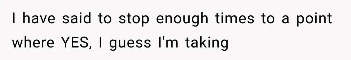I have said to stop enough times to a point where YES, I guess I'm taking