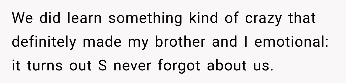 We did learn something kind of crazy that definitely made my brother and I emotional: it turns out S never forgot about us.