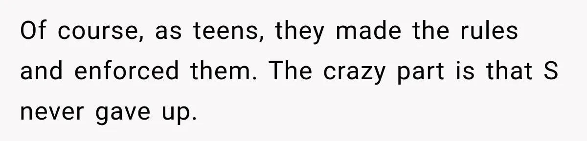 Of course, as teens, they made the rules and enforced them. The crazy part is that S never gave up.