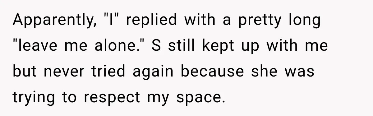 Apparently, "I" replied with a pretty long "leave me alone." S still kept up with me but never tried again because she was trying to respect my space.