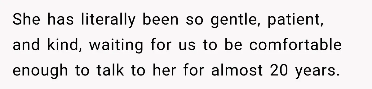 She has literally been so gentle, patient, and kind, waiting for us to be comfortable enough to talk to her for almost 20 years.