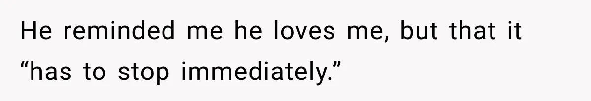 He reminded me he loves me, but that it “has to stop immediately.”