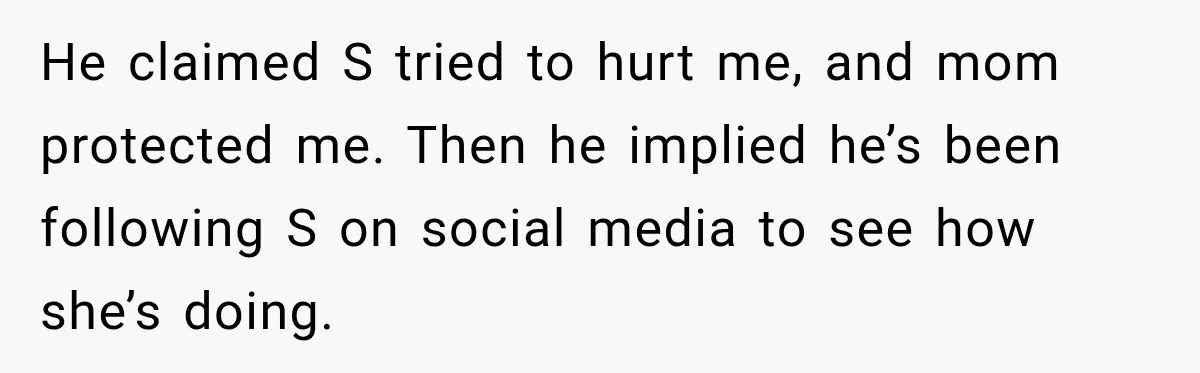 He claimed S tried to hurt me, and mom protected me. Then he implied he’s been following S on social media to see how she’s doing.