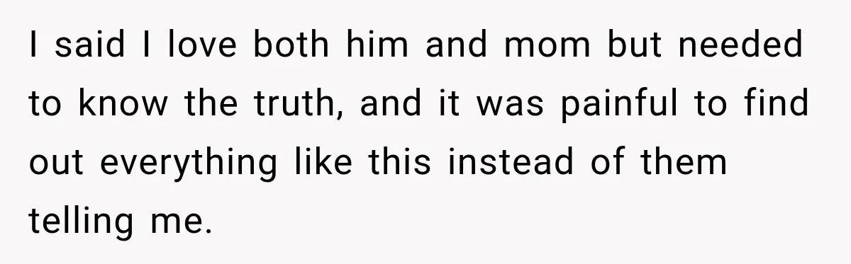 I said I love both him and mom but needed to know the truth, and it was painful to find out everything like this instead of them telling me.
