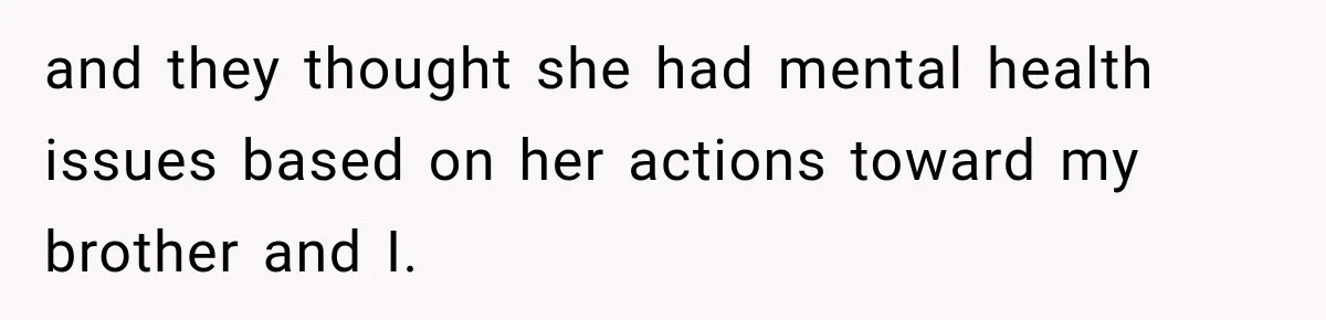 and they thought she had mental health issues based on her actions toward my brother and I.