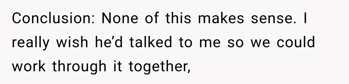Conclusion: None of this makes sense. I really wish he’d talked to me so we could work through it together,