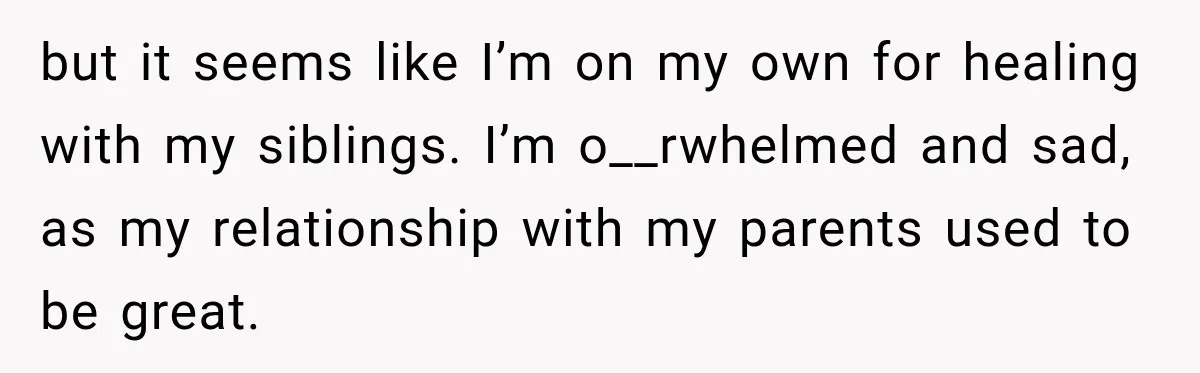 but it seems like I’m on my own for healing with my siblings. I’m o__rwhelmed and sad, as my relationship with my parents used to be great.