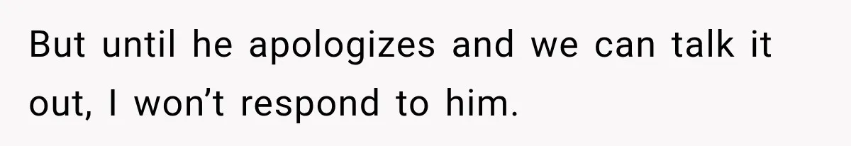 But until he apologizes and we can talk it out, I won’t respond to him.