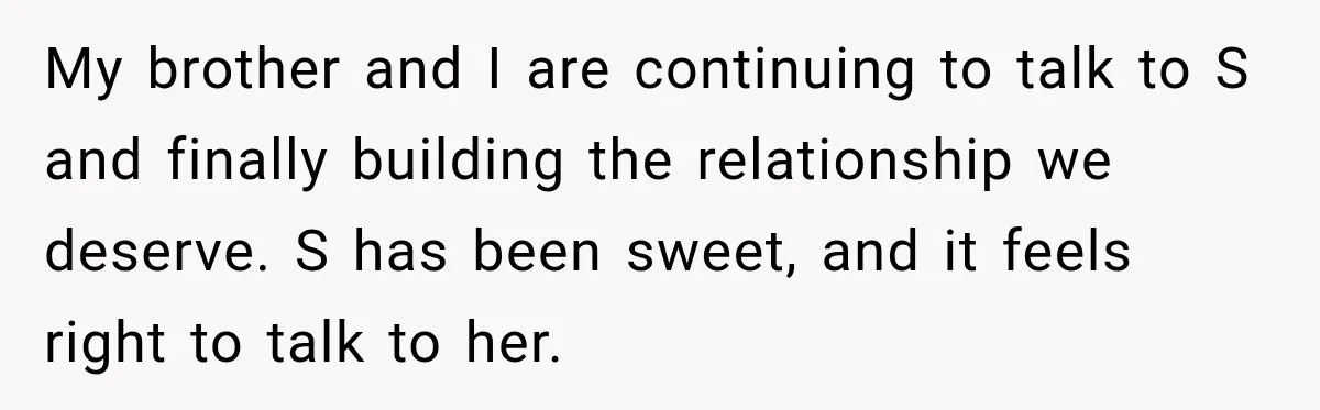 My brother and I are continuing to talk to S and finally building the relationship we deserve. S has been sweet, and it feels right to talk to her.