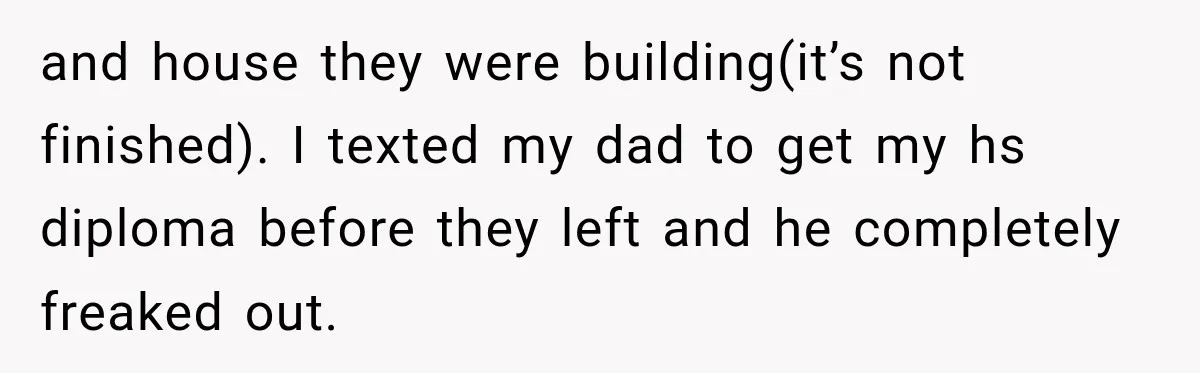 and house they were building(it’s not finished). I texted my dad to get my hs diploma before they left and he completely freaked out.