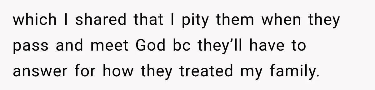 which I shared that I pity them when they pass and meet God bc they’ll have to answer for how they treated my family.
