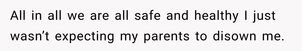 All in all we are all safe and healthy I just wasn’t expecting my parents to disown me.