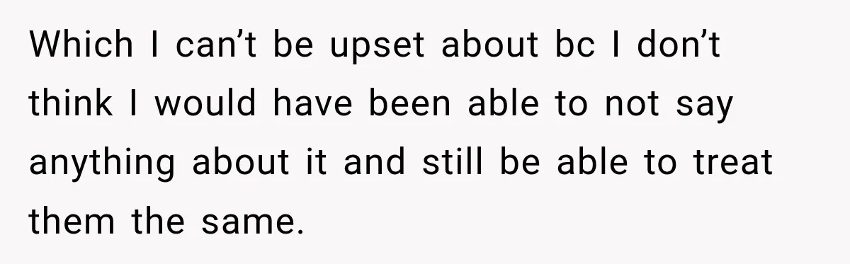 Which I can’t be upset about bc I don’t think I would have been able to not say anything about it and still be able to treat them the same.