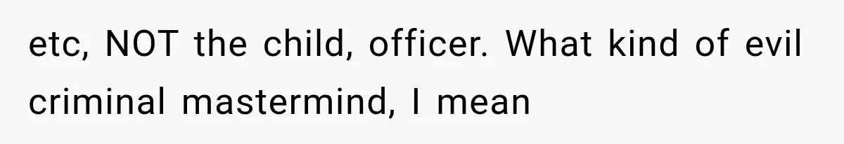 etc, NOT the child, officer. What kind of evil criminal mastermind, I mean