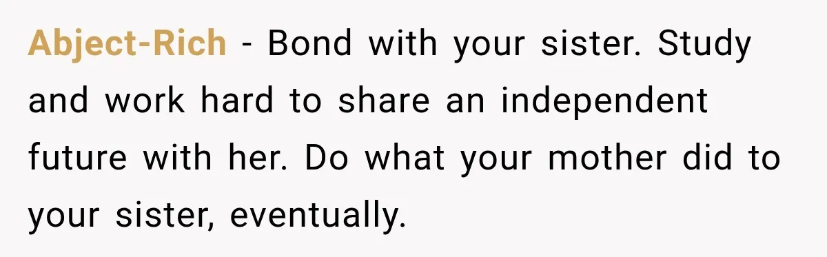 Abject-Rich − Bond with your sister. Study and work hard to share an independent future with her. Do what your mother did to your sister, eventually.