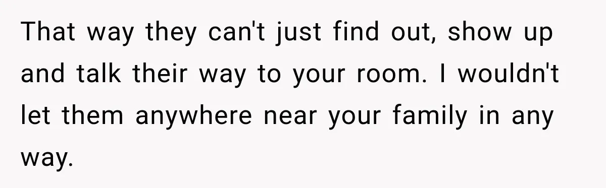 That way they can't just find out, show up and talk their way to your room. I wouldn't let them anywhere near your family in any way.