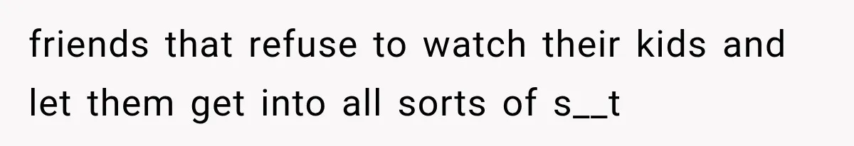friends that refuse to watch their kids and let them get into all sorts of s__t