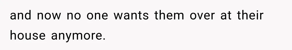 and now no one wants them over at their house anymore.