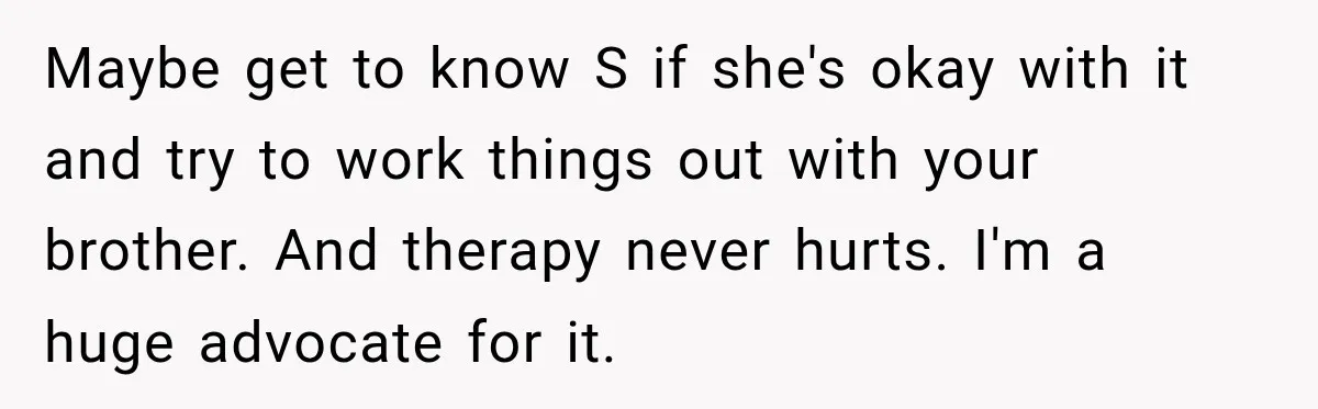 Maybe get to know S if she's okay with it and try to work things out with your brother. And therapy never hurts. I'm a huge advocate for it.