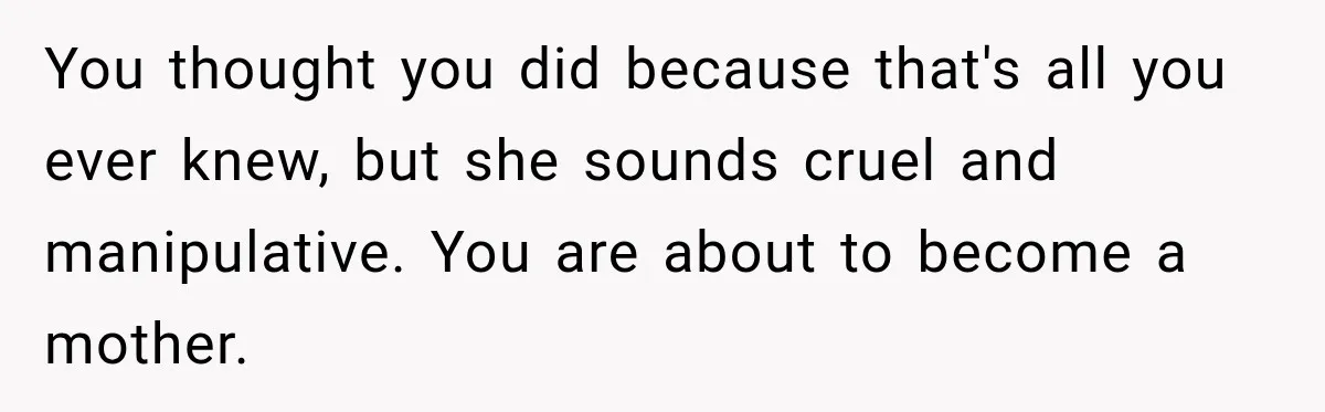 You thought you did because that's all you ever knew, but she sounds cruel and manipulative. You are about to become a mother.
