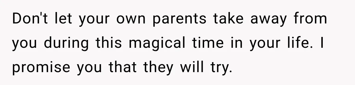Don't let your own parents take away from you during this magical time in your life. I promise you that they will try.