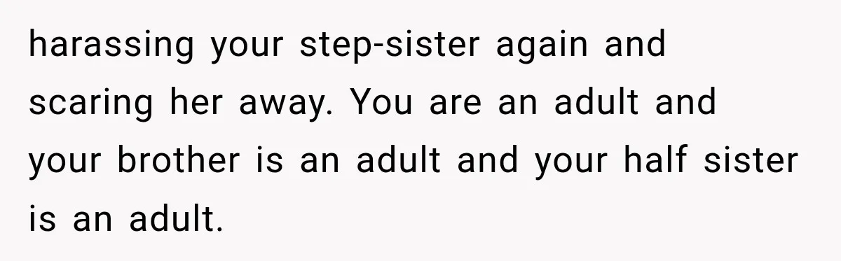 harassing your step-sister again and scaring her away. You are an adult and your brother is an adult and your half sister is an adult.