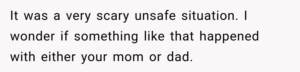 It was a very scary unsafe situation. I wonder if something like that happened with either your mom or dad.