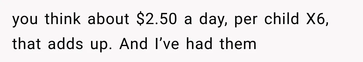 She Spent Years Supporting Her Brother’s Children, Then Her Family Expected Her to Become Their Parent you think about $2.50 a day, per child X6, that adds up. And I’ve had them