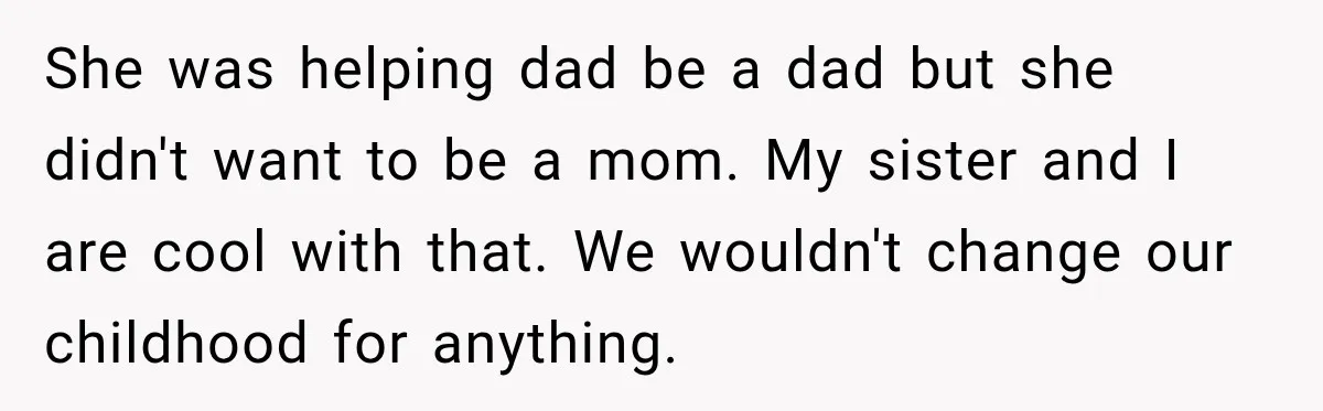 She was helping dad be a dad but she didn't want to be a mom. My sister and I are cool with that. We wouldn't change our childhood for anything.