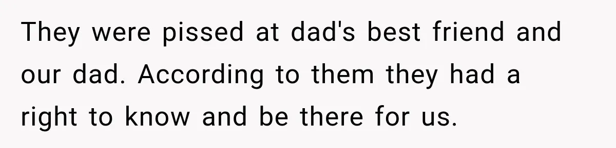 They were pissed at dad's best friend and our dad. According to them they had a right to know and be there for us.