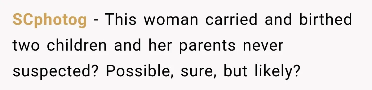 SCphotog − This woman carried and birthed two children and her parents never suspected? Possible, sure, but likely?