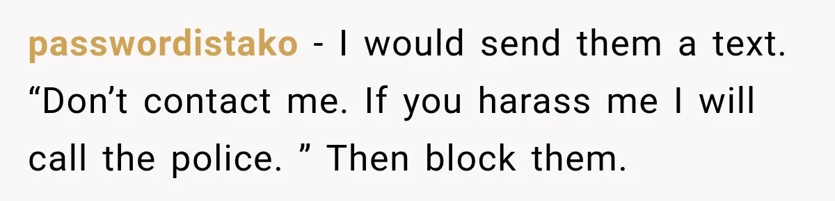 passwordistako − I would send them a text. “Don’t contact me. If you harass me I will call the police. ” Then block them.