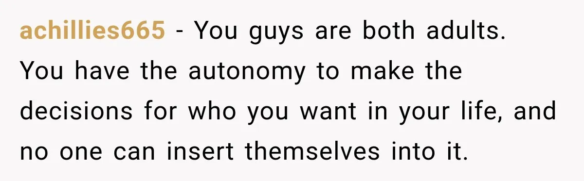 achillies665 − You guys are both adults. You have the autonomy to make the decisions for who you want in your life, and no one can insert themselves into it.