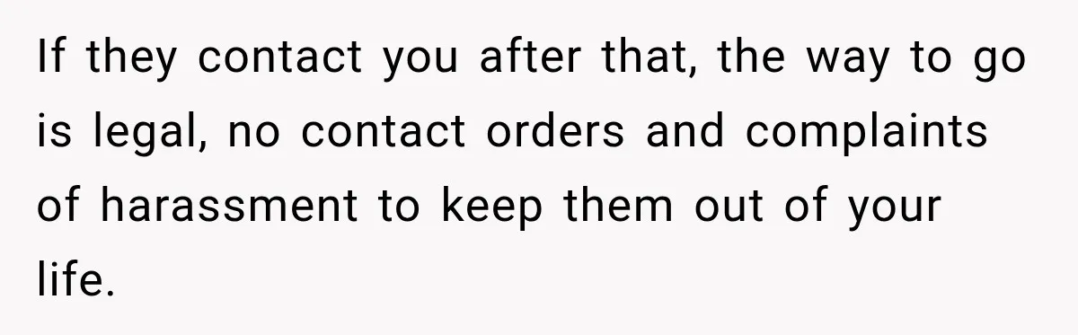 If they contact you after that, the way to go is legal, no contact orders and complaints of harassment to keep them out of your life.
