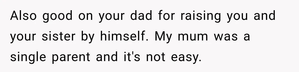 Also good on your dad for raising you and your sister by himself. My mum was a single parent and it's not easy.