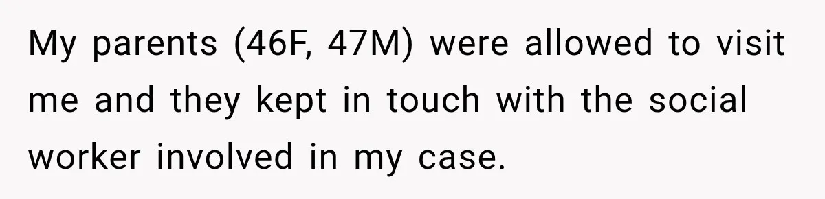 My parents (46F, 47M) were allowed to visit me and they kept in touch with the social worker involved in my case.
