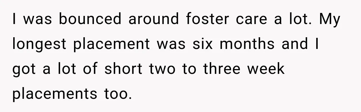 I was bounced around foster care a lot. My longest placement was six months and I got a lot of short two to three week placements too.