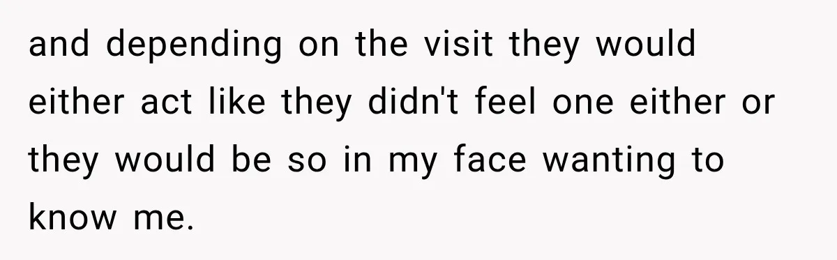 and depending on the visit they would either act like they didn't feel one either or they would be so in my face wanting to know me.