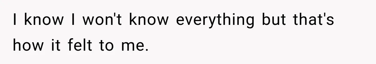 I know I won't know everything but that's how it felt to me.
