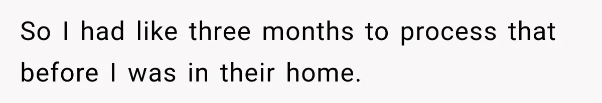So I had like three months to process that before I was in their home.