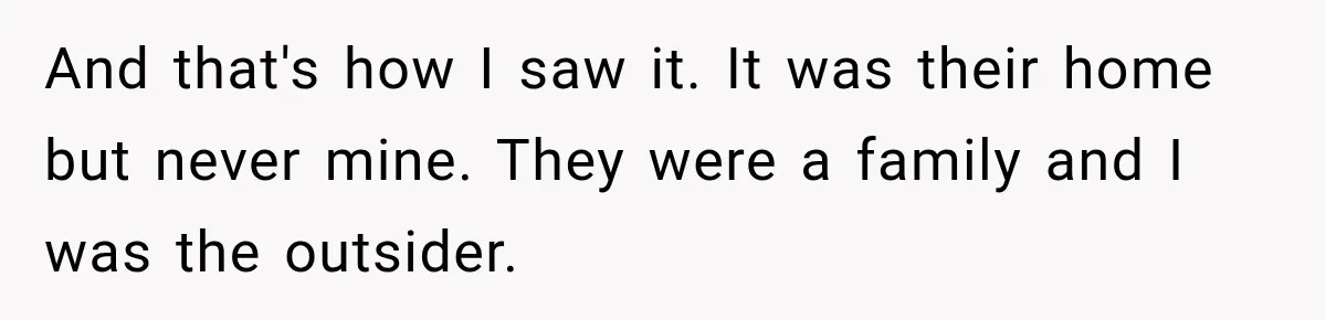And that's how I saw it. It was their home but never mine. They were a family and I was the outsider.